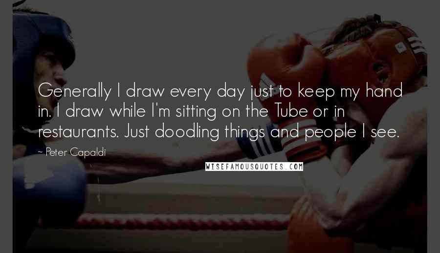 Peter Capaldi Quotes: Generally I draw every day just to keep my hand in. I draw while I'm sitting on the Tube or in restaurants. Just doodling things and people I see.