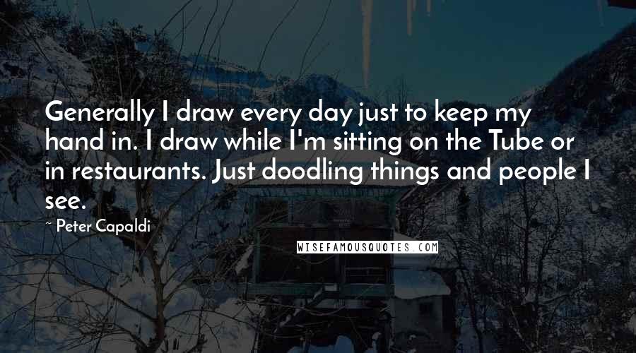 Peter Capaldi Quotes: Generally I draw every day just to keep my hand in. I draw while I'm sitting on the Tube or in restaurants. Just doodling things and people I see.