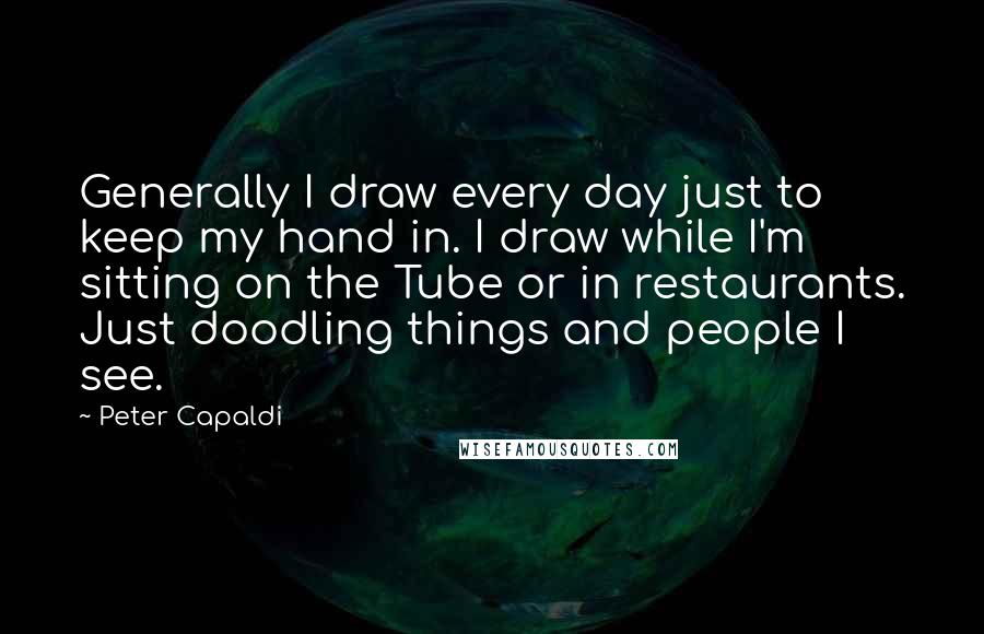 Peter Capaldi Quotes: Generally I draw every day just to keep my hand in. I draw while I'm sitting on the Tube or in restaurants. Just doodling things and people I see.