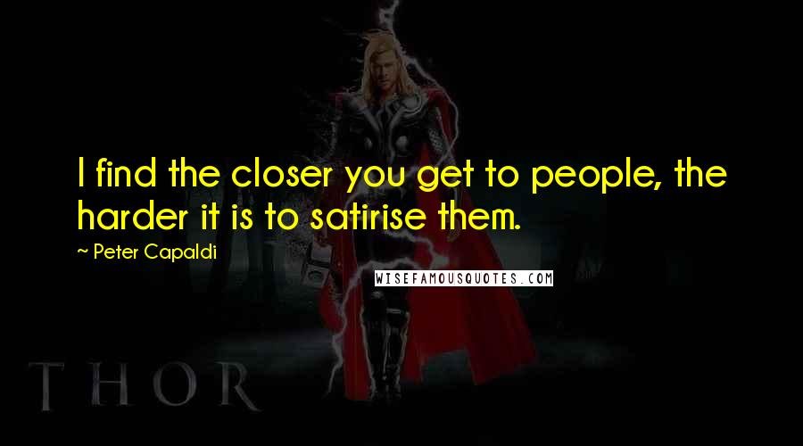 Peter Capaldi Quotes: I find the closer you get to people, the harder it is to satirise them.
