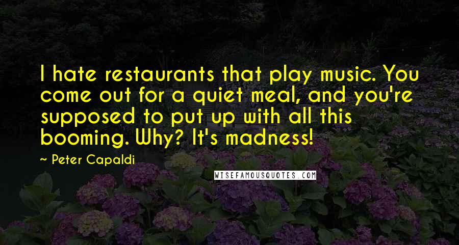 Peter Capaldi Quotes: I hate restaurants that play music. You come out for a quiet meal, and you're supposed to put up with all this booming. Why? It's madness!