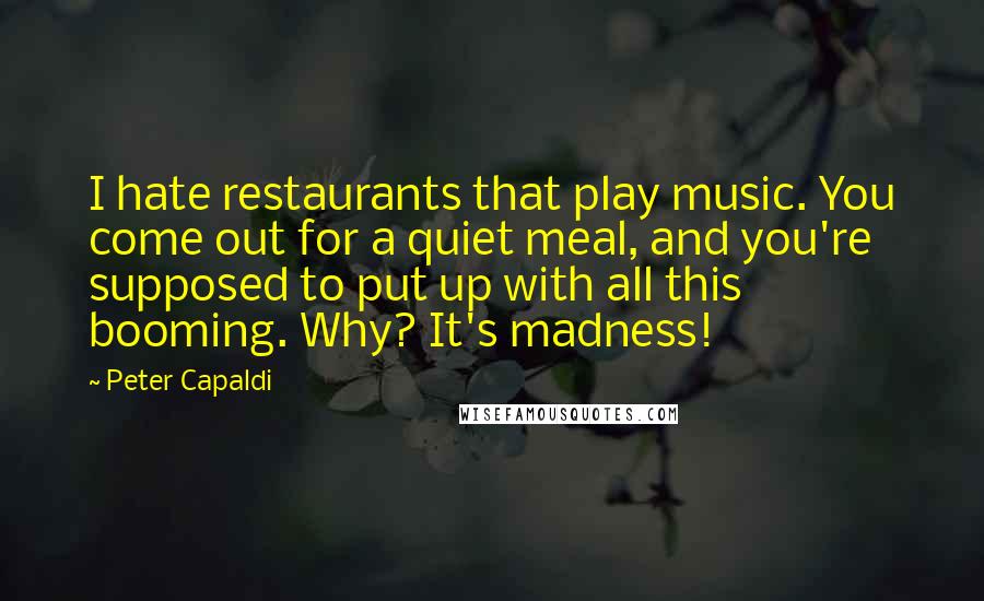 Peter Capaldi Quotes: I hate restaurants that play music. You come out for a quiet meal, and you're supposed to put up with all this booming. Why? It's madness!