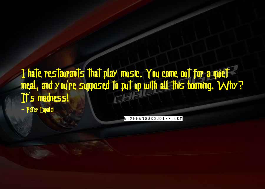 Peter Capaldi Quotes: I hate restaurants that play music. You come out for a quiet meal, and you're supposed to put up with all this booming. Why? It's madness!