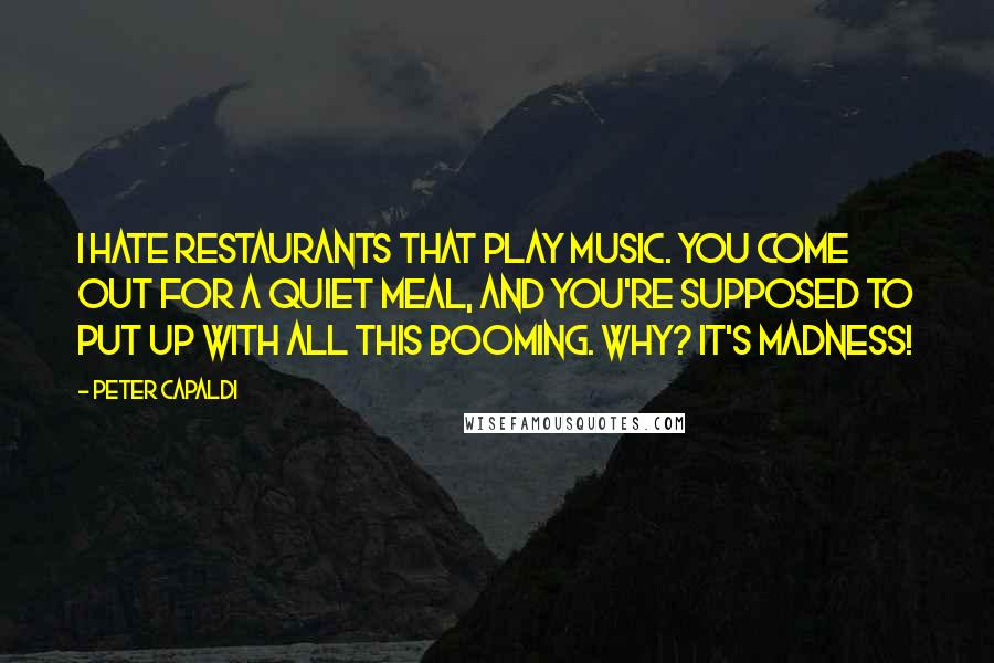 Peter Capaldi Quotes: I hate restaurants that play music. You come out for a quiet meal, and you're supposed to put up with all this booming. Why? It's madness!