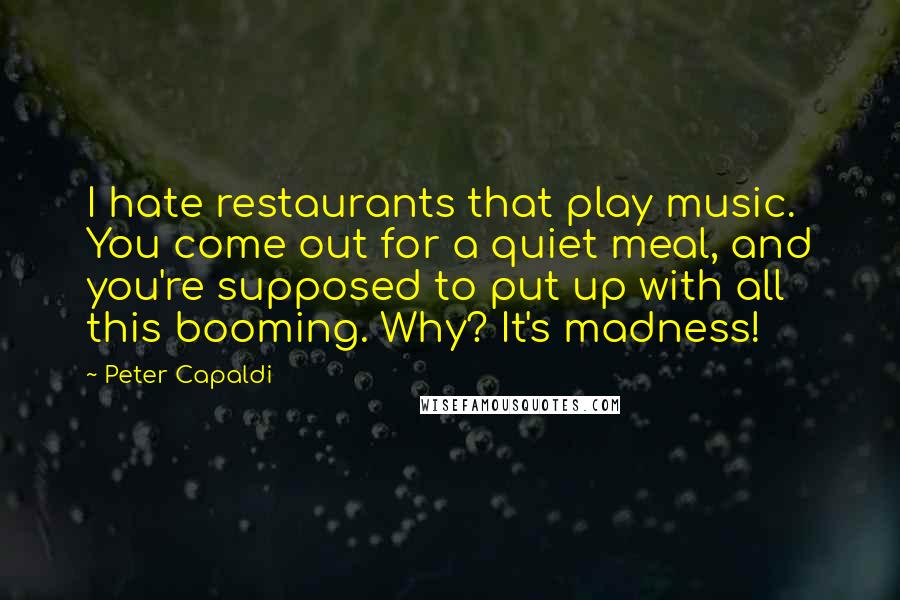 Peter Capaldi Quotes: I hate restaurants that play music. You come out for a quiet meal, and you're supposed to put up with all this booming. Why? It's madness!