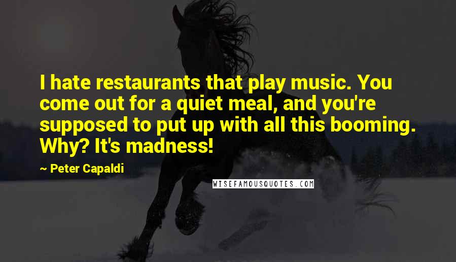 Peter Capaldi Quotes: I hate restaurants that play music. You come out for a quiet meal, and you're supposed to put up with all this booming. Why? It's madness!