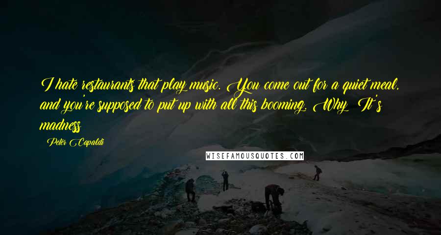 Peter Capaldi Quotes: I hate restaurants that play music. You come out for a quiet meal, and you're supposed to put up with all this booming. Why? It's madness!