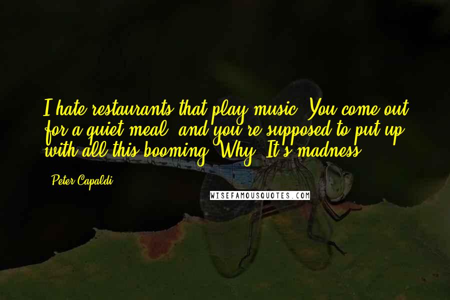 Peter Capaldi Quotes: I hate restaurants that play music. You come out for a quiet meal, and you're supposed to put up with all this booming. Why? It's madness!