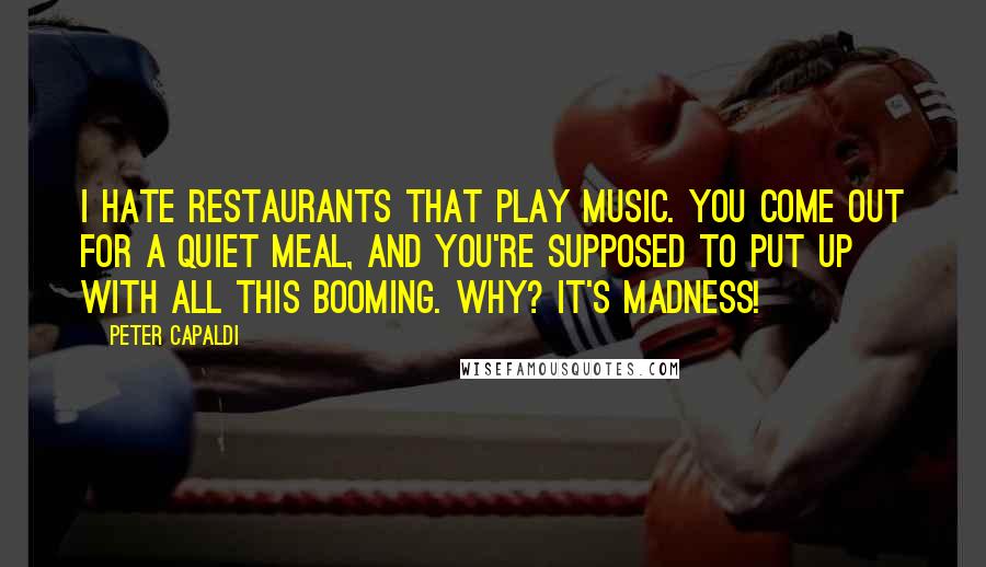 Peter Capaldi Quotes: I hate restaurants that play music. You come out for a quiet meal, and you're supposed to put up with all this booming. Why? It's madness!