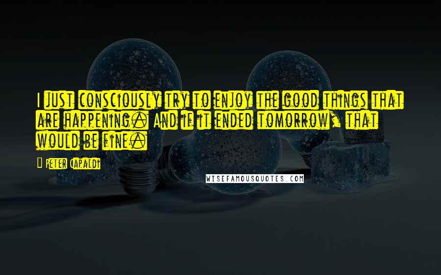 Peter Capaldi Quotes: I just consciously try to enjoy the good things that are happening. And if it ended tomorrow, that would be fine.