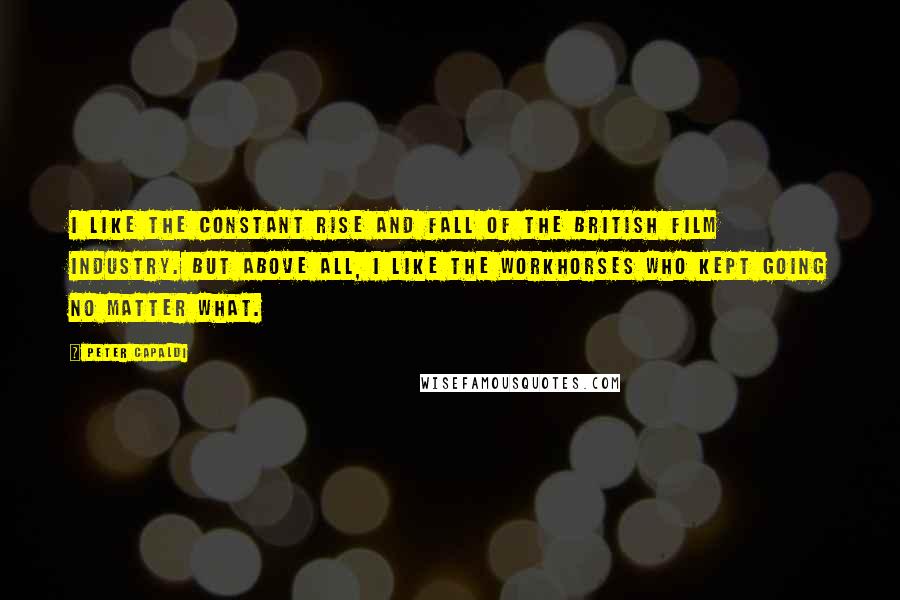 Peter Capaldi Quotes: I like the constant rise and fall of the British film industry. But above all, I like the workhorses who kept going no matter what.