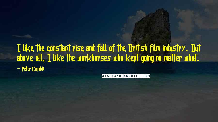 Peter Capaldi Quotes: I like the constant rise and fall of the British film industry. But above all, I like the workhorses who kept going no matter what.