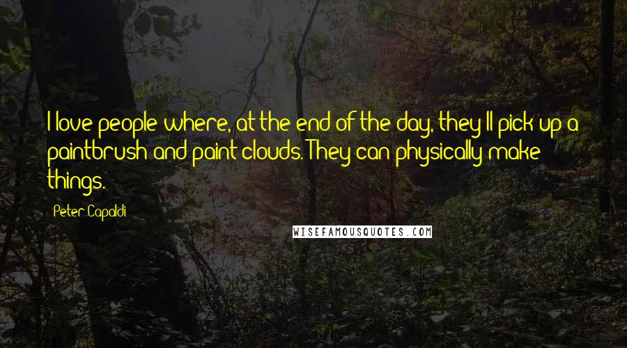 Peter Capaldi Quotes: I love people where, at the end of the day, they'll pick up a paintbrush and paint clouds. They can physically make things.