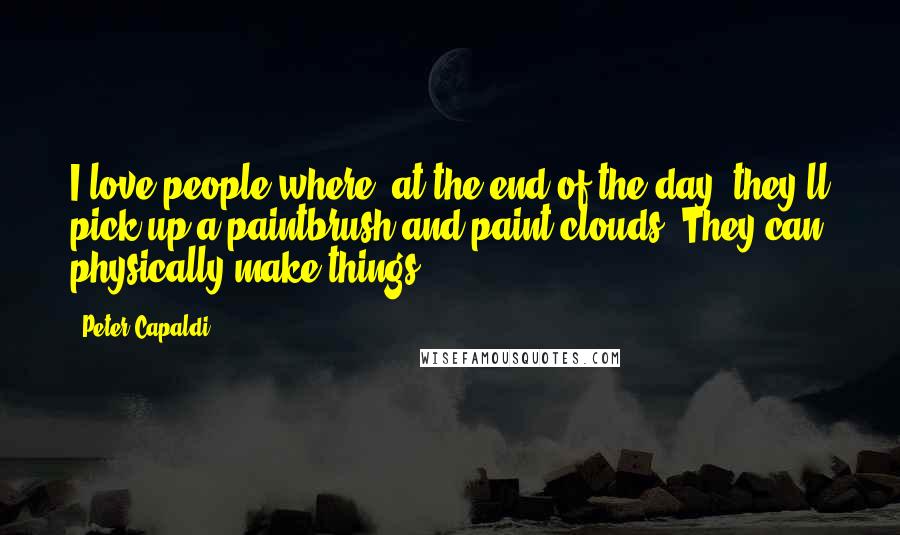 Peter Capaldi Quotes: I love people where, at the end of the day, they'll pick up a paintbrush and paint clouds. They can physically make things.