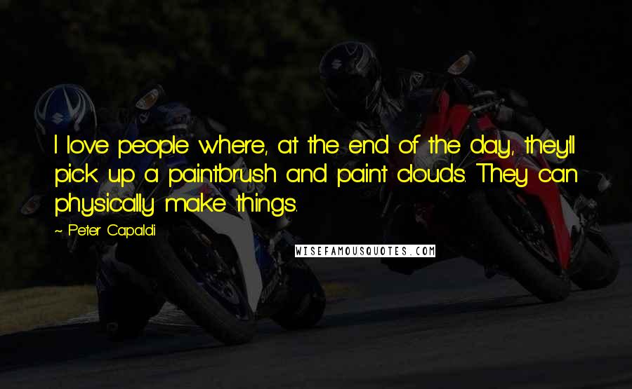 Peter Capaldi Quotes: I love people where, at the end of the day, they'll pick up a paintbrush and paint clouds. They can physically make things.