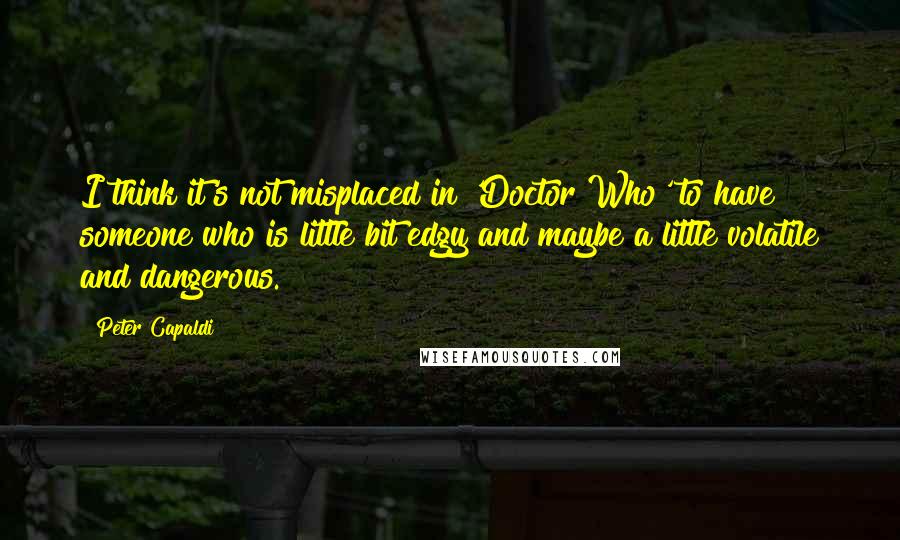 Peter Capaldi Quotes: I think it's not misplaced in 'Doctor Who' to have someone who is little bit edgy and maybe a little volatile and dangerous.