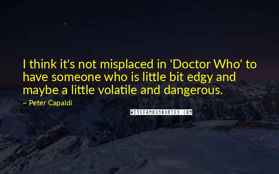 Peter Capaldi Quotes: I think it's not misplaced in 'Doctor Who' to have someone who is little bit edgy and maybe a little volatile and dangerous.