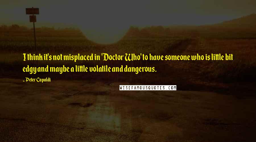 Peter Capaldi Quotes: I think it's not misplaced in 'Doctor Who' to have someone who is little bit edgy and maybe a little volatile and dangerous.