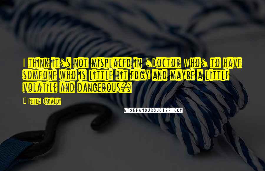 Peter Capaldi Quotes: I think it's not misplaced in 'Doctor Who' to have someone who is little bit edgy and maybe a little volatile and dangerous.