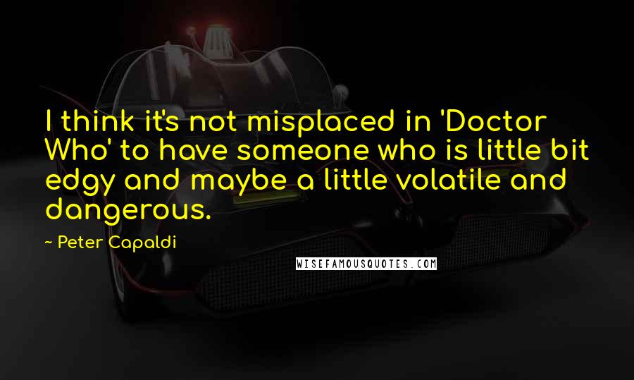 Peter Capaldi Quotes: I think it's not misplaced in 'Doctor Who' to have someone who is little bit edgy and maybe a little volatile and dangerous.