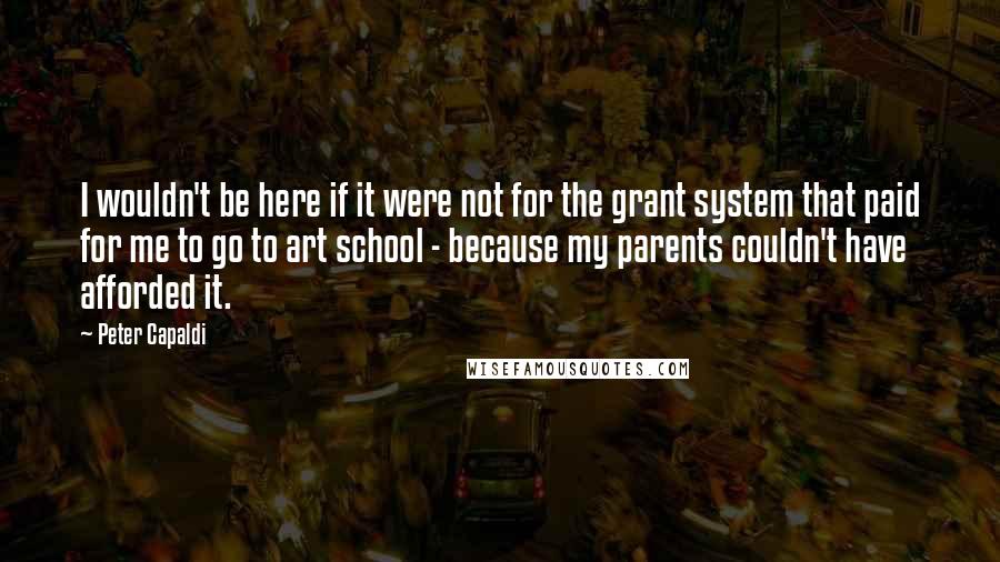 Peter Capaldi Quotes: I wouldn't be here if it were not for the grant system that paid for me to go to art school - because my parents couldn't have afforded it.