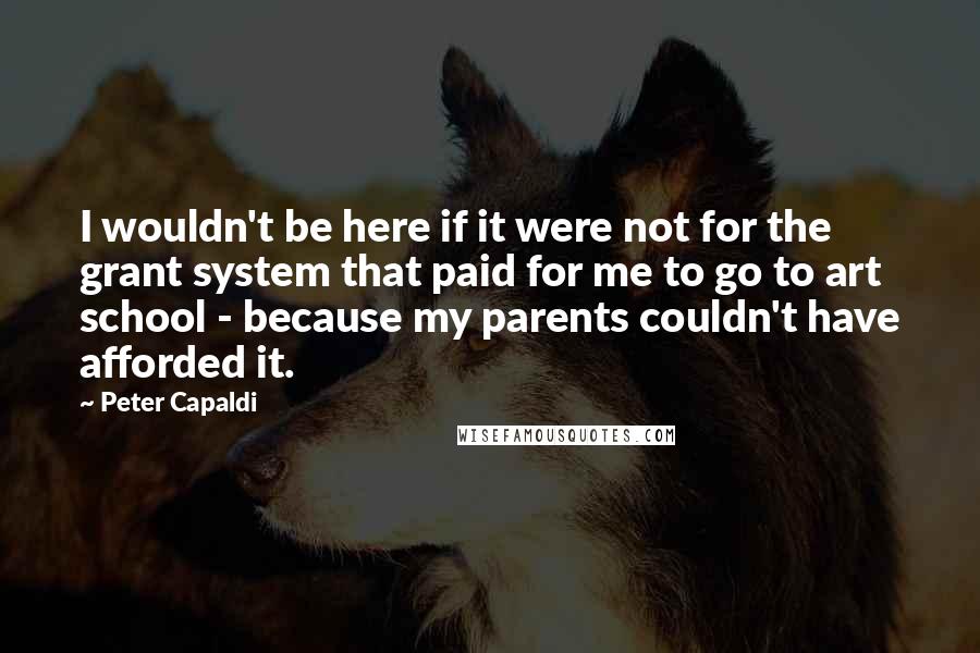 Peter Capaldi Quotes: I wouldn't be here if it were not for the grant system that paid for me to go to art school - because my parents couldn't have afforded it.