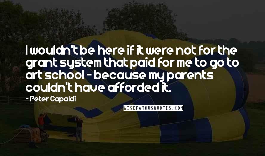 Peter Capaldi Quotes: I wouldn't be here if it were not for the grant system that paid for me to go to art school - because my parents couldn't have afforded it.