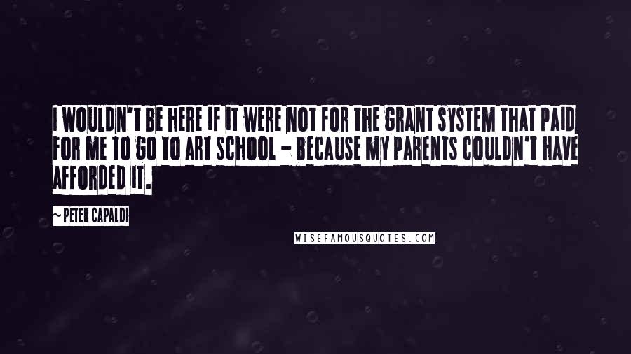 Peter Capaldi Quotes: I wouldn't be here if it were not for the grant system that paid for me to go to art school - because my parents couldn't have afforded it.