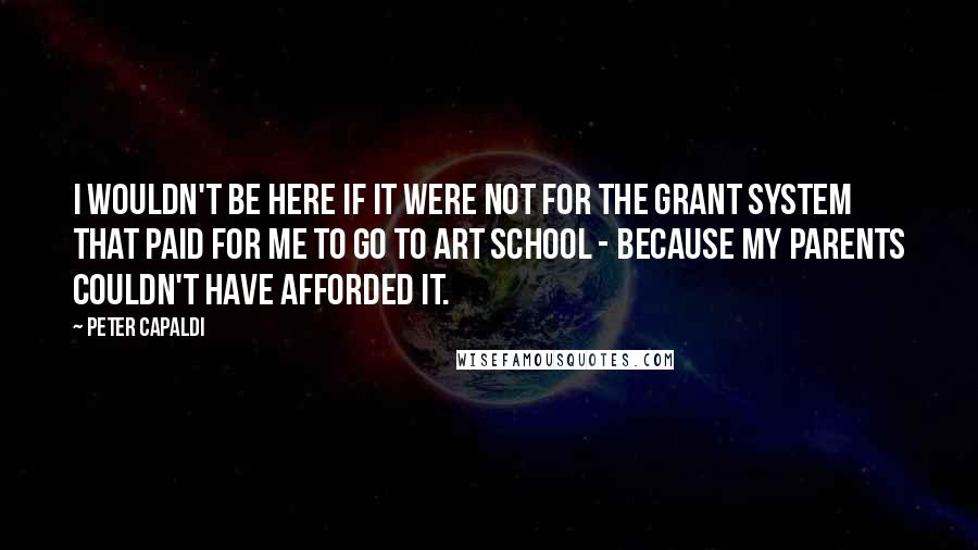 Peter Capaldi Quotes: I wouldn't be here if it were not for the grant system that paid for me to go to art school - because my parents couldn't have afforded it.