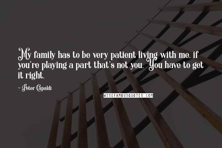 Peter Capaldi Quotes: My family has to be very patient living with me, if you're playing a part that's not you. You have to get it right.