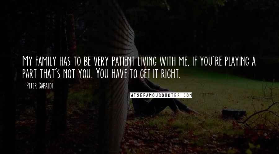 Peter Capaldi Quotes: My family has to be very patient living with me, if you're playing a part that's not you. You have to get it right.