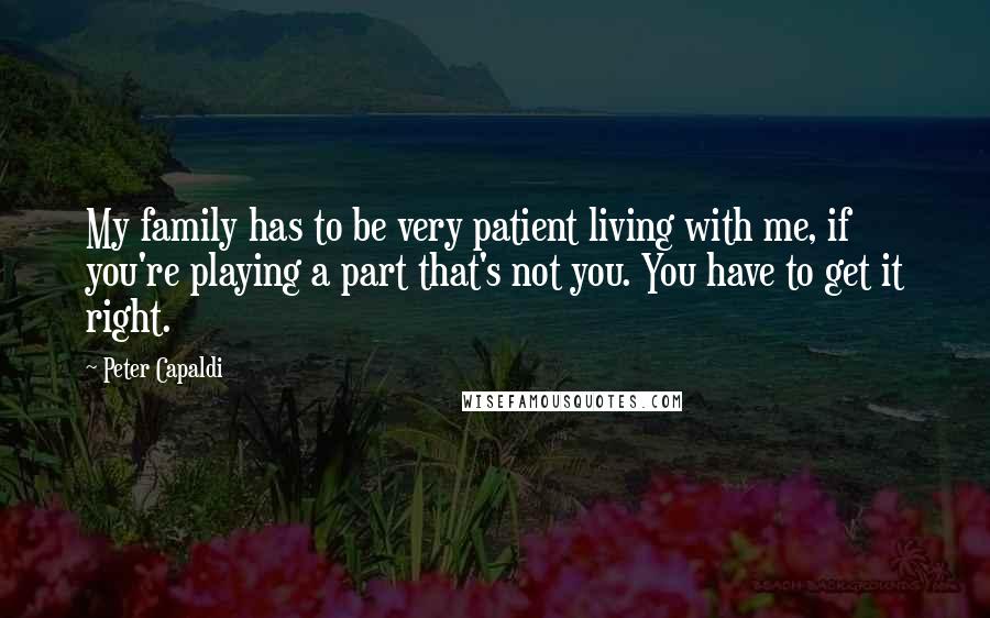 Peter Capaldi Quotes: My family has to be very patient living with me, if you're playing a part that's not you. You have to get it right.