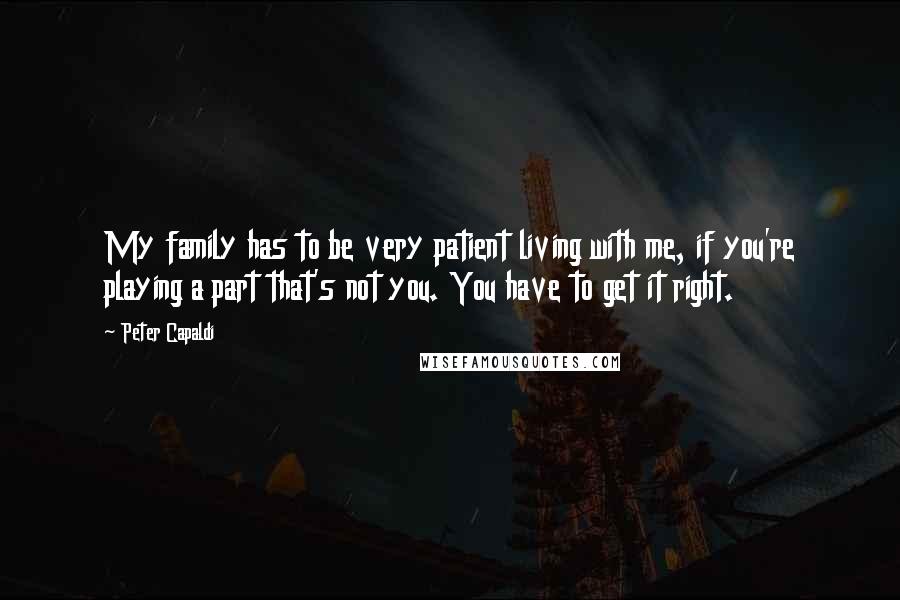 Peter Capaldi Quotes: My family has to be very patient living with me, if you're playing a part that's not you. You have to get it right.