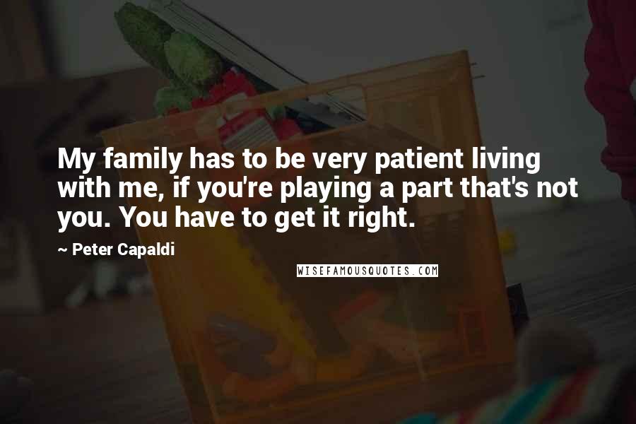 Peter Capaldi Quotes: My family has to be very patient living with me, if you're playing a part that's not you. You have to get it right.