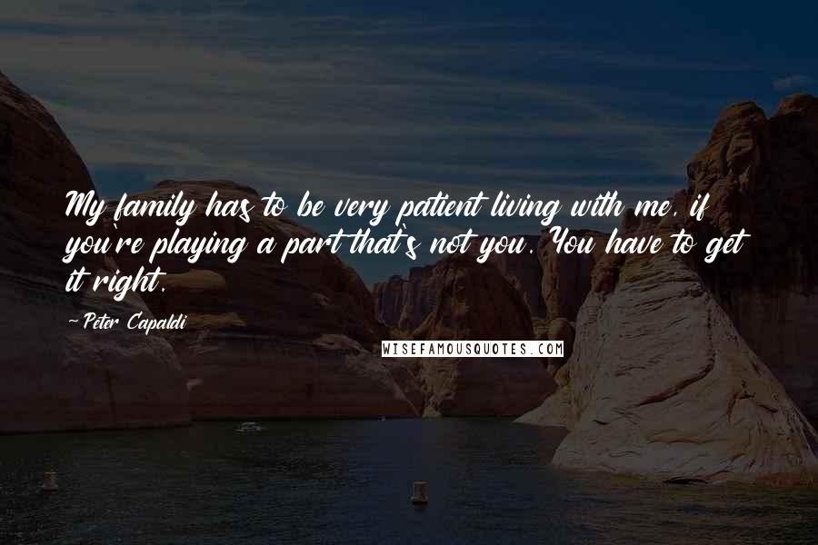 Peter Capaldi Quotes: My family has to be very patient living with me, if you're playing a part that's not you. You have to get it right.