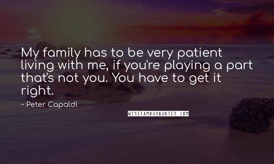 Peter Capaldi Quotes: My family has to be very patient living with me, if you're playing a part that's not you. You have to get it right.