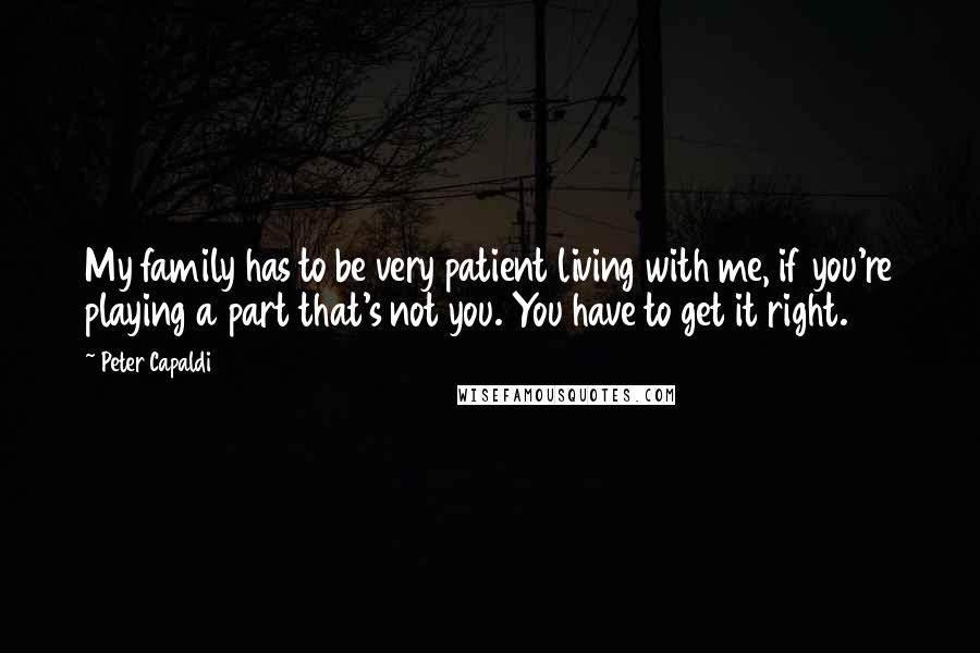 Peter Capaldi Quotes: My family has to be very patient living with me, if you're playing a part that's not you. You have to get it right.