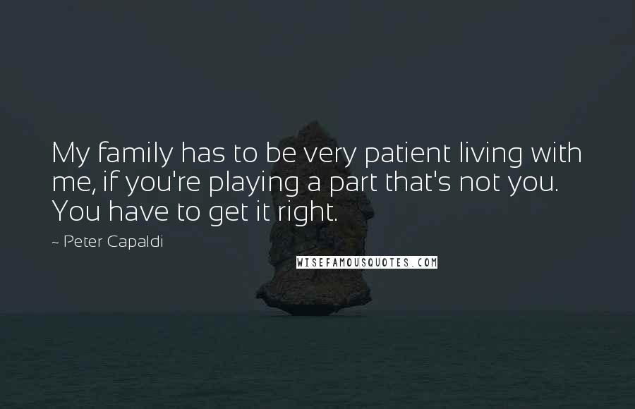 Peter Capaldi Quotes: My family has to be very patient living with me, if you're playing a part that's not you. You have to get it right.