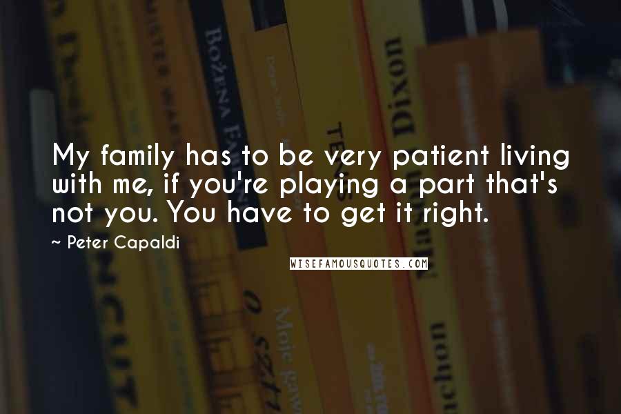 Peter Capaldi Quotes: My family has to be very patient living with me, if you're playing a part that's not you. You have to get it right.