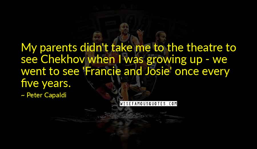 Peter Capaldi Quotes: My parents didn't take me to the theatre to see Chekhov when I was growing up - we went to see 'Francie and Josie' once every five years.