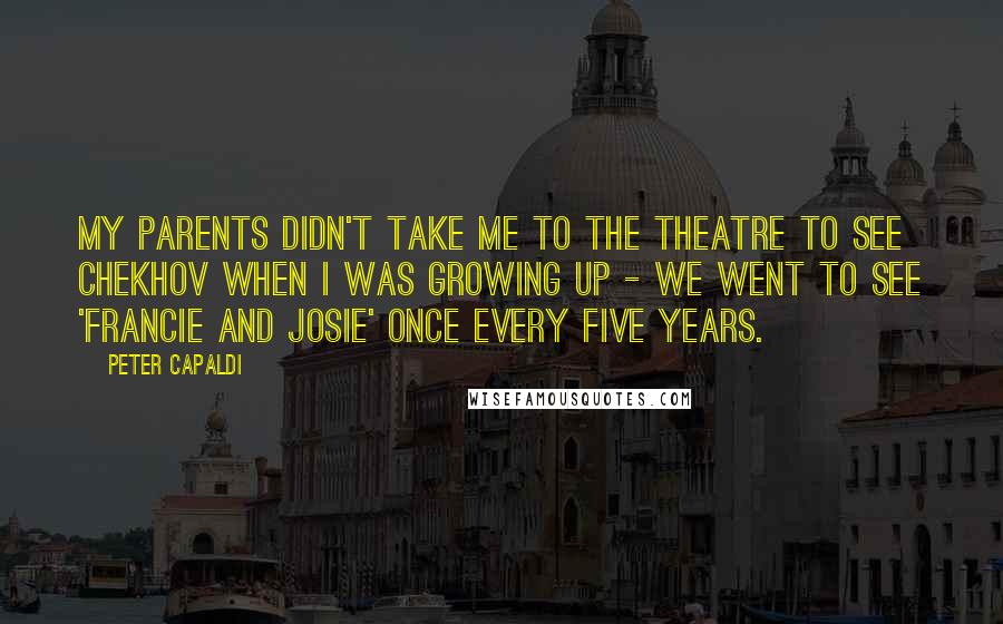 Peter Capaldi Quotes: My parents didn't take me to the theatre to see Chekhov when I was growing up - we went to see 'Francie and Josie' once every five years.