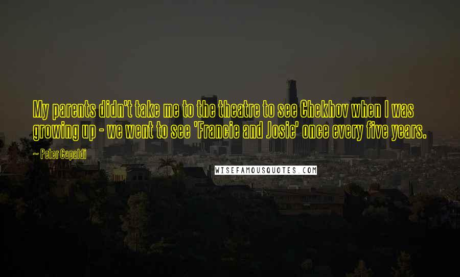 Peter Capaldi Quotes: My parents didn't take me to the theatre to see Chekhov when I was growing up - we went to see 'Francie and Josie' once every five years.