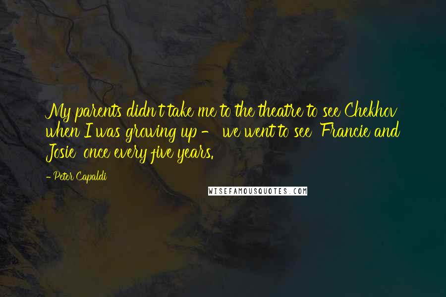 Peter Capaldi Quotes: My parents didn't take me to the theatre to see Chekhov when I was growing up - we went to see 'Francie and Josie' once every five years.