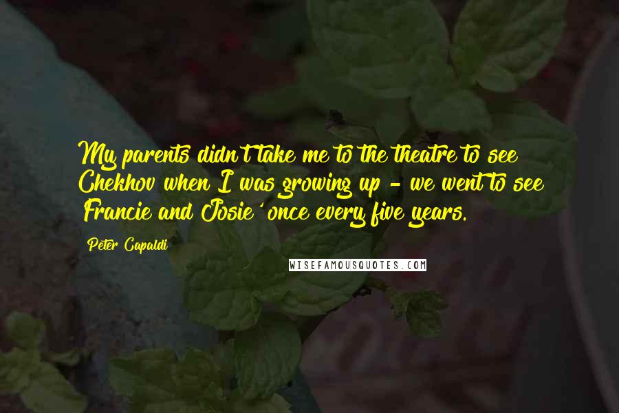 Peter Capaldi Quotes: My parents didn't take me to the theatre to see Chekhov when I was growing up - we went to see 'Francie and Josie' once every five years.