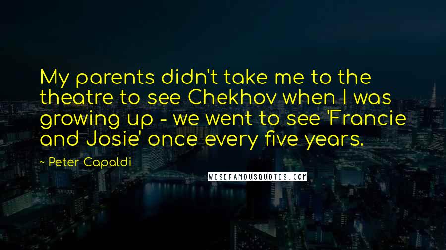 Peter Capaldi Quotes: My parents didn't take me to the theatre to see Chekhov when I was growing up - we went to see 'Francie and Josie' once every five years.