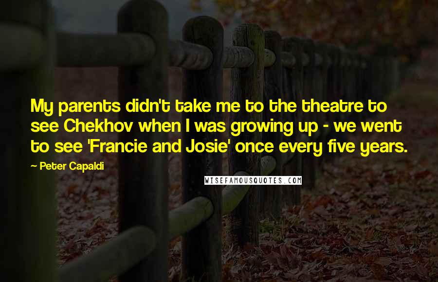 Peter Capaldi Quotes: My parents didn't take me to the theatre to see Chekhov when I was growing up - we went to see 'Francie and Josie' once every five years.