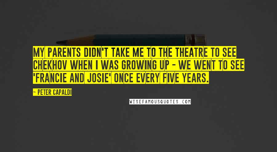 Peter Capaldi Quotes: My parents didn't take me to the theatre to see Chekhov when I was growing up - we went to see 'Francie and Josie' once every five years.