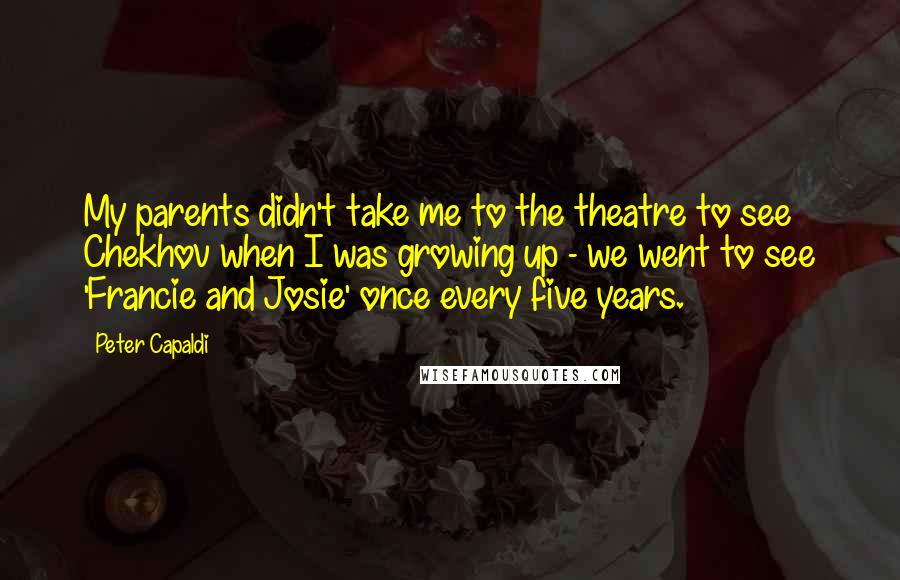 Peter Capaldi Quotes: My parents didn't take me to the theatre to see Chekhov when I was growing up - we went to see 'Francie and Josie' once every five years.