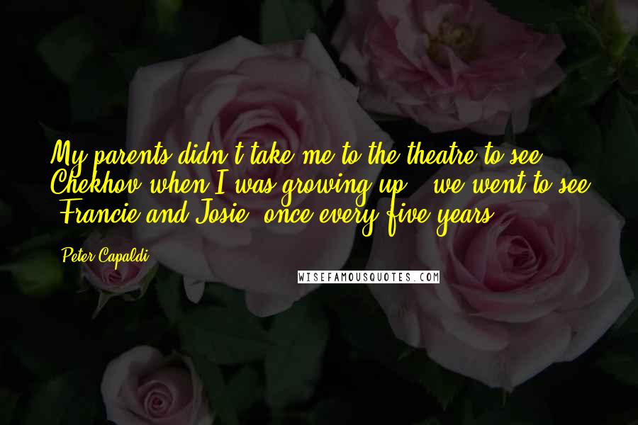 Peter Capaldi Quotes: My parents didn't take me to the theatre to see Chekhov when I was growing up - we went to see 'Francie and Josie' once every five years.