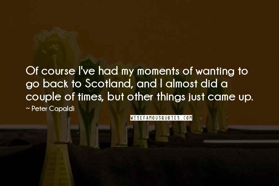 Peter Capaldi Quotes: Of course I've had my moments of wanting to go back to Scotland, and I almost did a couple of times, but other things just came up.